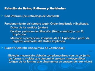 Relación de Bohm, Pribram y Sheldrake:Relación de Bohm, Pribram y Sheldrake:
 Karl Pribram (neurofisiólogo de Stanford):Karl Pribram (neurofisiólogo de Stanford):
Funcionamiento del cerebro según Orden Implicado y Explicado.Funcionamiento del cerebro según Orden Implicado y Explicado.
Datos de los sentidos (ondas)Datos de los sentidos (ondas)
Cerebro:Cerebro: patrones de difracción (física cuántica) y con O.patrones de difracción (física cuántica) y con O.
Implicado.Implicado.
Memoria o percepción: imágenes de O. Explicado a partir deMemoria o percepción: imágenes de O. Explicado a partir de
registros cerebrales del Orden Implicado.registros cerebrales del Orden Implicado.
 Rupert Sheldrake (bioquímico de Cambridge):Rupert Sheldrake (bioquímico de Cambridge):
Biología mecanicista debería complementarse con un conjuntoBiología mecanicista debería complementarse con un conjunto
de formas o moldes que denominóde formas o moldes que denominó campos morfogenéticoscampos morfogenéticos
(origen de las formas que observamos en cuerpos de seres vivos).(origen de las formas que observamos en cuerpos de seres vivos).
 