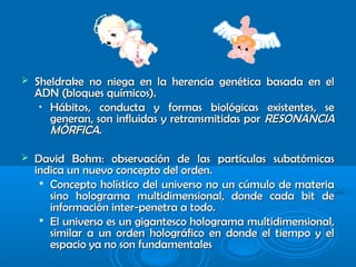  Sheldrake no niega en la herencia genética basada en elSheldrake no niega en la herencia genética basada en el
ADN (bloques químicos).ADN (bloques químicos).
•
Hábitos, conducta y formas biológicas existentes, seHábitos, conducta y formas biológicas existentes, se
generan, son influidas y retransmitidas porgeneran, son influidas y retransmitidas por RESONANCIARESONANCIA
MÓRFICAMÓRFICA..
 David Bohm: observación de las partículas subatómicasDavid Bohm: observación de las partículas subatómicas
indica un nuevo concepto del orden.indica un nuevo concepto del orden.

Concepto holístico del universo no un cúmulo de materiaConcepto holístico del universo no un cúmulo de materia
sino holograma multidimensional, donde cada bit desino holograma multidimensional, donde cada bit de
información inter-penetra a todo.información inter-penetra a todo.

El universo es un gigantesco holograma multidimensional,El universo es un gigantesco holograma multidimensional,
similar a un orden holográfico en donde el tiempo y elsimilar a un orden holográfico en donde el tiempo y el
espacio ya no son fundamentalesespacio ya no son fundamentales
 