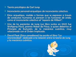  Teoría psicológica de Carl Jung:Teoría psicológica de Carl Jung:
 Inconsciente personal+arquetipos de inconsciente colectivo.Inconsciente personal+arquetipos de inconsciente colectivo.
 Estos arquetipos, moldes o formas que se expresan a travésEstos arquetipos, moldes o formas que se expresan a través
de conductas humanas se parecen a las funciones de onda,de conductas humanas se parecen a las funciones de onda,
como el inconsciente colectivo al “espacio de Hilbert”.como el inconsciente colectivo al “espacio de Hilbert”.
 Uno de los pacientes de Jung (un libro juntos en 1952) fueUno de los pacientes de Jung (un libro juntos en 1952) fue
Wolfgang Pauli, premio Nobel de Física, a quien debemos elWolfgang Pauli, premio Nobel de Física, a quien debemos el
Principio de Exclusión, de la mecánica cuántica, muyPrincipio de Exclusión, de la mecánica cuántica, muy
relacionado con el Orden Implicado.relacionado con el Orden Implicado.
 David Peat (físico canadiense) ha escrito el libro “LaDavid Peat (físico canadiense) ha escrito el libro “La
sincronicidad”, dedicado a la relación entre la teoría de Jungsincronicidad”, dedicado a la relación entre la teoría de Jung
y la mecánica cuántica.y la mecánica cuántica.
 