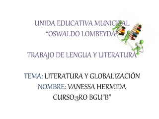UNIDA EDUCATIVA MUNICIPAL
“OSWALDO LOMBEYDA”
TRABAJO DE LENGUA Y LITERATURA
TEMA: LITERATURA Y GLOBALIZACIÓN
NOMBRE: VANESSA HERMIDA
CURSO:3RO BGU”B”
 
