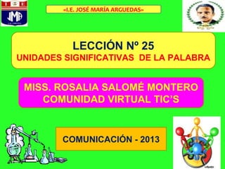 LECCIÓN Nº 25
UNIDADES SIGNIFICATIVAS DE LA PALABRA
MISS. ROSALIA SALOMÉ MONTERO
COMUNIDAD VIRTUAL TIC’S
COMUNICACIÓN - 2013
«I.E. JOSÉ MARÍA ARGUEDAS»
 