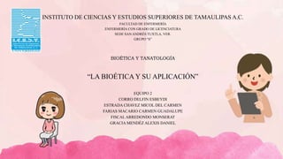 INSTITUTO DE CIENCIAS Y ESTUDIOS SUPERIORES DE TAMAULIPAS A.C.
FACULTAD DE ENFERMERÍA
ENFERMERÍA CON GRADO DE LICENCIATURA
SEDE SAN ANDRÉS TUXTLA, VER.
GRUPO “S”
BIOÉTICA Y TANATOLOGÍA
“LA BIOÉTICA Y SU APLICACIÓN”
EQUIPO 2
CORRO DELFIN ESBEYDI
ESTRADA CHAVEZ MICOL DEL CARMEN
FARIAS MACARIO CARMEN GUADALUPE
FISCALARREDONDO MONSERAT
GRACIA MENDÉZ ALEXIS DANIEL
 