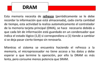 DRAM
Esta memoria necesita de refresco (periódicamente se le debe
recordar la información que está almacenada), cada cierta cantidad
de tiempo, esta actividad la realiza automaticamente el controlador
de la memoria tarjeta principal (DMA), se hace necesario debido a
que cada bit de información está guardado en un condensador que
indica el estado lógico (1,0) si correspondiera a (1) tiende a cambiar
si se deja pasar cierto tiempo sin renovarla.

Mientras el sistema se encuentra haciendo el refresco a la
memoria, el microprocesador no tiene acceso a los datos y debe
esperar a que termine la operación, por ello la DRAM es más
lenta, pero consume menos potencia que SRAM.
 