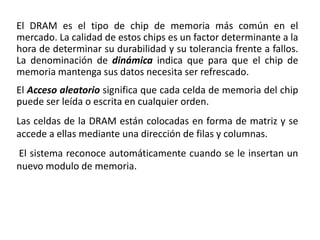El DRAM es el tipo de chip de memoria más común en el
mercado. La calidad de estos chips es un factor determinante a la
hora de determinar su durabilidad y su tolerancia frente a fallos.
La denominación de dinámica indica que para que el chip de
memoria mantenga sus datos necesita ser refrescado.
El Acceso aleatorio significa que cada celda de memoria del chip
puede ser leída o escrita en cualquier orden.
Las celdas de la DRAM están colocadas en forma de matriz y se
accede a ellas mediante una dirección de filas y columnas.
El sistema reconoce automáticamente cuando se le insertan un
nuevo modulo de memoria.
 
