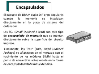 Encapsulados
El paquete de DRAM estilo DIP eran populares
cuando     la   memoria     se    instalaban
directamente en la placa de sistema del
ordenador.
Los SOJ (Small Outlined J-Lead) son otro tipo
de encapsulado de memoria que se montan
directamente sobre la superficie del circuito
impreso.
Finalmente, los TSOP (Thin, Small Outlined
Package) se afianzaron en el mercado con el
nacimiento de los módulos SIMM hasta el
punto de convertirse actualmente en la forma
de encapsulado DRAM más extendida.
 