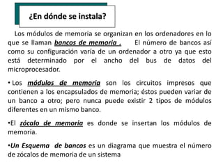 ¿En dónde se instala?
  Los módulos de memoria se organizan en los ordenadores en lo
que se llaman bancos de memoria .      El número de bancos así
como su configuración varía de un ordenador a otro ya que esto
está determinado por el ancho del bus de datos del
microprocesador.
• Los módulos de memoria son los circuitos impresos que
contienen a los encapsulados de memoria; éstos pueden variar de
un banco a otro; pero nunca puede existir 2 tipos de módulos
diferentes en un mismo banco.
•El zócalo de memoria es donde se insertan los módulos de
memoria.
•Un Esquema de bancos es un diagrama que muestra el número
de zócalos de memoria de un sistema
 