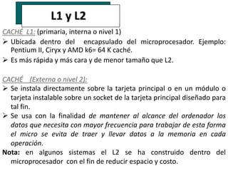 L1 y L2
CACHÉ L1: (primaria, interna o nivel 1)
 Ubicada dentro del encapsulado del microprocesador. Ejemplo:
  Pentium II, Ciryx y AMD k6= 64 K caché.
 Es más rápida y más cara y de menor tamaño que L2.

CACHÉ (Externa o nivel 2):
 Se instala directamente sobre la tarjeta principal o en un módulo o
  tarjeta instalable sobre un socket de la tarjeta principal diseñado para
  tal fin.
 Se usa con la finalidad de mantener al alcance del ordenador los
  datos que necesita con mayor frecuencia para trabajar de esta forma
  el micro se evita de traer y llevar datos a la memoria en cada
  operación.
Nota: en algunos sistemas el L2 se ha construido dentro del
  microprocesador con el fin de reducir espacio y costo.
 