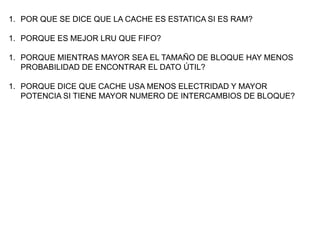 1. POR QUE SE DICE QUE LA CACHE ES ESTATICA SI ES RAM?

1. PORQUE ES MEJOR LRU QUE FIFO?

1. PORQUE MIENTRAS MAYOR SEA EL TAMAÑO DE BLOQUE HAY MENOS
   PROBABILIDAD DE ENCONTRAR EL DATO ÚTIL?

1. PORQUE DICE QUE CACHE USA MENOS ELECTRIDAD Y MAYOR
   POTENCIA SI TIENE MAYOR NUMERO DE INTERCAMBIOS DE BLOQUE?
 