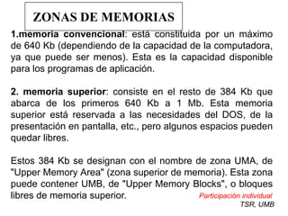 ZONAS DE MEMORIAS
1.memoria convencional: está constituida por un máximo
de 640 Kb (dependiendo de la capacidad de la computadora,
ya que puede ser menos). Esta es la capacidad disponible
para los programas de aplicación.

2. memoria superior: consiste en el resto de 384 Kb que
abarca de los primeros 640 Kb a 1 Mb. Esta memoria
superior está reservada a las necesidades del DOS, de la
presentación en pantalla, etc., pero algunos espacios pueden
quedar libres.

Estos 384 Kb se designan con el nombre de zona UMA, de
"Upper Memory Area" (zona superior de memoria). Esta zona
puede contener UMB, de "Upper Memory Blocks", o bloques
libres de memoria superior.             Participación individual
                                                       TSR, UMB
 