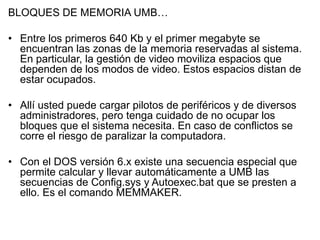 BLOQUES DE MEMORIA UMB…

• Entre los primeros 640 Kb y el primer megabyte se
  encuentran las zonas de la memoria reservadas al sistema.
  En particular, la gestión de video moviliza espacios que
  dependen de los modos de video. Estos espacios distan de
  estar ocupados.

• Allí usted puede cargar pilotos de periféricos y de diversos
  administradores, pero tenga cuidado de no ocupar los
  bloques que el sistema necesita. En caso de conflictos se
  corre el riesgo de paralizar la computadora.

• Con el DOS versión 6.x existe una secuencia especial que
  permite calcular y llevar automáticamente a UMB las
  secuencias de Config.sys y Autoexec.bat que se presten a
  ello. Es el comando MEMMAKER.
 
