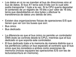 • Los datos en si no se mandan al bus de direcciones sino al
  bus de datos. El bus XT tenía solo 8 bits con lo cual sólo
  podía transportar 1 byte a la vez. Si la CPU quería depositar
  el contenido de un registro de 16 bits o por valor de 16 bits,
  tenía que desdoblarlos en dos bytes y efectuar la
  transferencia de datos uno detrás de otro.

• Existen dos organizaciones físicas de operaciones E/S que
  tienen que ver con los buses que son:
• Bus único
• Bus dedicado

• La diferencia es que el bus único no permite un controlador
  DMA (todo se controla desde la CPU), mientras que el bus
  dedicado si que soporta este controlador.
• El bus dedicado trata a la memoria de manera distinta que a
  los periféricos (utiliza un bus especial) al contrario que el bus
  único que los considera a ambos como posiciones de
  memoria (incluso equipara las operaciones E/S con las de
  lectura/escritura en memoria).
 