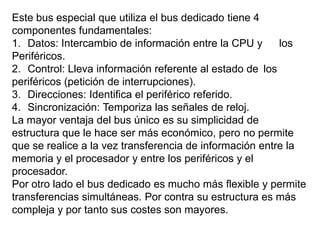 Este bus especial que utiliza el bus dedicado tiene 4
componentes fundamentales:
1. Datos: Intercambio de información entre la CPU y      los
Periféricos.
2. Control: Lleva información referente al estado de los
periféricos (petición de interrupciones).
3. Direcciones: Identifica el periférico referido.
4. Sincronización: Temporiza las señales de reloj.
La mayor ventaja del bus único es su simplicidad de
estructura que le hace ser más económico, pero no permite
que se realice a la vez transferencia de información entre la
memoria y el procesador y entre los periféricos y el
procesador.
Por otro lado el bus dedicado es mucho más flexible y permite
transferencias simultáneas. Por contra su estructura es más
compleja y por tanto sus costes son mayores.
 
