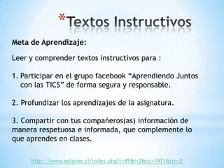 *
Meta de Aprendizaje:
Leer y comprender textos instructivos para :
1. Participar en el grupo facebook “Aprendiendo Juntos
con las TICS” de forma segura y responsable.
2. Profundizar los aprendizajes de la asignatura.

3. Compartir con tus compañeros(as) información de
manera respetuosa e informada, que complemente lo
que aprendes en clases.
http://www.enlaces.cl/index.php?t=95&i=2&cc=1971&tm=2

 