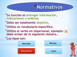 *Normativos
*Su función es entregar información,

indicaciones u ordenar.
*Debe ser totalmente objetivo.
*Utiliza un vocabulario específico.
*Utiliza el verbo en impersonal, ejemplo: Se
debe armar de la siguiente manera…
*Los tipos son:
Manuales

Instructivos

Recetas

Leyes

 
