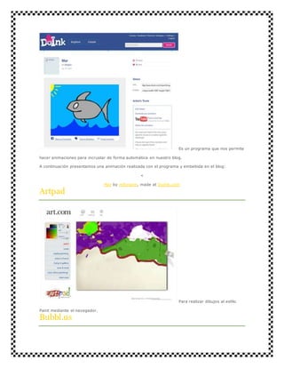Es un programa que nos permite 
hacer animaciones para incrustar de forma automática en nuestro blog. 
A continuación presentamos una animación realizada con el programa y embebida en el blog: 
< 
Mar by mforgom, made at DoInk.com 
Artpad 
Para realizar dibujos al estilo 
Paint mediante el navegador. 
Bubbl.us 
 