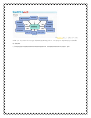 Bubbl.us es una aplicación online 
con la que se pueden crear mapas mentales de forma gratuita para después imprimirlos o insertarlos 
en una web. 
A continuación mostraremos como podemos integrar el mapa conceptual en nuestro blog: 

