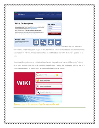 Los wikis son una fantástica 
herramienta para el trabajo en equipo on-line. Permiten la edición compartida de documentos simples 
o complejos en Internet. Wikispaces nos ofrece la posibilidad de usar wikis de manera gratuita en la 
web. 
A continuación mostramos un minitutorial que ha sido elaborado en el marco del Convenio "Internet 
en el Aula" firmado entre Red.es, el Ministerio de Educación y las CC.AA. del Estado, sobre lo que es y 
como hacer una wiki. Si pulsas sobre la imagen podrás acceder al mismo: 
Issuu para la creación de un e-book 
 