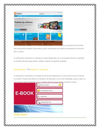 Es una atractiva herramienta 
que nos permite compartir documentos en pdf y presentarlos de manera muy atractiva en forma de 
libro o cuento. 
A continuación mostramos un ejemplo de cuento elaboarado con un procesador de texto y guardado 
en formato pdf para luego subirlo a ISSUU y obtener el siguiente resultado: 
Open publication - Free publishing - More lectura 
A continuación mostramos un minitutorial que ha sido elaborado en el marco del Convenio "Internet 
en el Aula" firmado entre Red.es, el Ministerio de Educación y las CC.AA. del Estado, sobre lo qué e s y 
como hacer e-book empleando Issuu. Si pulsas sobre la imagen podrás acceder al mismo: 
Slideshare 
 