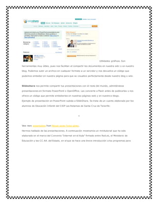 Utilidades gráficas. Son 
herramientas muy útiles, pues nos facilitan el compartir los documentos en nuestra wiki o en nuestro 
blog. Podemos subir un archivo en cualquier formato a un servidor y nos devuelve un código que 
podemos embeber en nuestra página para que se visualice perfectamente desde nuestro blog o wiki. 
Slideshare nos permite compartir tus presentaciones con el resto del mundo, admitiéndose 
presentaciones en formato PowerPoint o OpenOffice. Las convierte a Flash antes de publicarlas y nos 
ofrece un código que permite embeberlas en nuestras páginas web y en nuestro s blogs. 
Ejemplo de presentación en PowerPoint subida a SlideShare. Se trata de un cuento elaborado por los 
alumnos de Educación Infantil del CEIP Las Retamas de Santa Cruz de Tenerife: 
< 
View more presentations from Manuel sergio Fortes gómez. 
Hermos hablado de las presentaciones. A continuación mostramos un minitutorial que ha sido 
elaborado en el marco del Convenio "Internet en el Aula" firmado entre Red.es, el Ministerio de 
Educación y las CC.AA. del Estado, en el que se hace una breve introducción a los programas para 
 