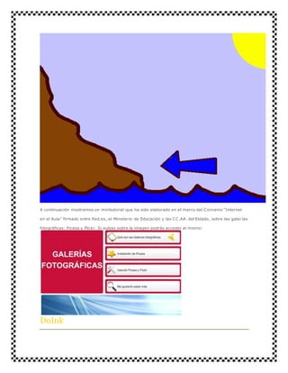 A continuación mostramos un minitutorial que ha sido elaborado en el marco del Convenio "Internet 
en el Aula" firmado entre Red.es, el Ministerio de Educación y las CC.AA. del Estado, sobre las galer ías 
fotográficas: Picasa y Flickr. Si pulsas sobre la imagen podrás acceder al mismo: 
DoInk 
 