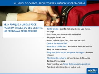 ALUGUEL DE CARROS: PRODUTO PARA AGÊNCIAS E OPERADORAS VEJA PORQUE A UNIDAS PODE FAZER DA VIAGEM DO SEU CLIENTE, UM PROGRAMA AINDA MELHOR -  Tarifa Unidas  – quanto mais seu cliente usa, menos ele paga - Frota nova, multimarca e bicombustível - 18 grupos de veículos - Ampla rede de lojas com cobertura nacional -  Central de reservas 24h -  Assistência Unidas 24h  – assistência técnica e sinistro - Reservas internacionais -  Programa de incentivo ao agente de viagem  – Reserve e Ganhe -  Atendimento exclusivo  por um Gestor de Negócios - Tarifas diferenciadas - Reserva online via  Portal de Reservas Corporativas - Padrão de atendimento em toda a rede 