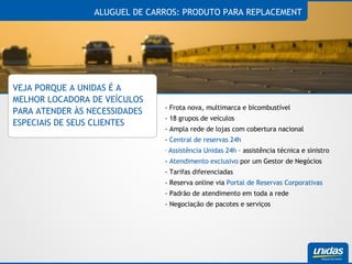 ALUGUEL DE CARROS: PRODUTO PARA REPLACEMENT VEJA PORQUE A UNIDAS É A MELHOR LOCADORA DE VEÍCULOS PARA ATENDER ÀS NECESSIDADES ESPECIAIS DE SEUS CLIENTES - Frota nova, multimarca e bicombustível - 18 grupos de veículos - Ampla rede de lojas com cobertura nacional -  Central de reservas 24h Assistência Unidas 24h  – assistência técnica e sinistro -  Atendimento exclusivo  por um Gestor de Negócios - Tarifas diferenciadas - Reserva online via  Portal de Reservas Corporativas - Padrão de atendimento em toda a rede - Negociação de pacotes e serviços 