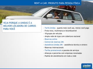 RENT A CAR: PRODUTO PARA PESSOA FÍSICA VEJA PORQUE A UNIDAS É A MELHOR LOCADORA DE CARROS PARA VOCÊ -  Tarifa Unidas  – quanto mais você usa, menos você paga - Frota nova, multimarca e bicombustível - 18 grupos de veículos - Ampla rede de lojas com cobertura nacional -  Reservas online -  Central de reservas 24h -  Assistência Unidas 24h  – assistência técnica e sinistro - Reservas internacionais -  Tarifas promocionais  e pacotes de serviços - Alianças e parcerias com empresas renomadas - Padrão de atendimento em toda a rede 