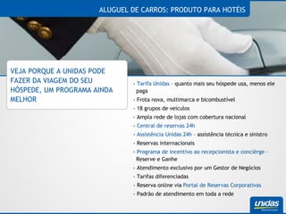 ALUGUEL DE CARROS: PRODUTO PARA HOTÉIS VEJA PORQUE A UNIDAS PODE FAZER DA VIAGEM DO SEU HÓSPEDE, UM PROGRAMA AINDA MELHOR -  Tarifa Unidas  – quanto mais seu hóspede usa, menos ele paga - Frota nova, multimarca e bicombustível - 18 grupos de veículos - Ampla rede de lojas com cobertura nacional -  Central de reservas 24h -  Assistência Unidas 24h  – assistência técnica e sinistro - Reservas internacionais -  Programa de incentivo ao recepcionista e concièrge  – Reserve e Ganhe  - Atendimento exclusivo por um Gestor de Negócios - Tarifas diferenciadas - Reserva online via  Portal de Reservas Corporativas - Padrão de atendimento em toda a rede 