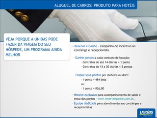 ALUGUEL DE CARROS: PRODUTO PARA HOTÉIS VEJA PORQUE A UNIDAS PODE FAZER DA VIAGEM DO SEU HÓSPEDE, UM PROGRAMA AINDA MELHOR -  Reserve e Ganhe  – campanha de incentivo ao concièrge e recepcionista Ganhe pontos  a cada contrato de locação: Contratos de até 14 diárias = 1 ponto Contratos de 15 a 30 diárias = 2 pontos Troque seus pontos  por dinheiro ou dotz: 1 ponto = 484 dotz ou 1 ponto = R$6,00 Hotsite exclusivo  para acompanhamento de saldo e troca dos pontos –  www.reserveeganhe.com.br . Equipe dedicada  para atendimento aos concièrges e recepcionistas 