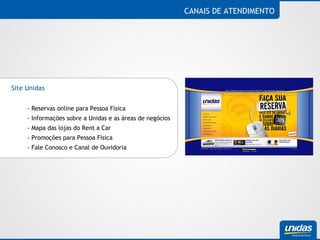 CANAIS DE ATENDIMENTO Site Unidas  - Reservas online para Pessoa Física - Informações sobre a Unidas e as áreas de negócios - Mapa das lojas do Rent a Car - Promoções para Pessoa Física - Fale Conosco e Canal de Ouvidoria 