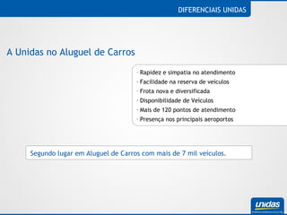 Rapidez e simpatia no atendimento  Facilidade na reserva de veículos Frota nova e diversificada Disponibilidade de Veículos Mais de 120 pontos de atendimento Presença nos principais aeroportos DIFERENCIAIS UNIDAS A Unidas no Aluguel de Carros Segundo lugar em Aluguel de Carros com mais de 7 mil veículos. 