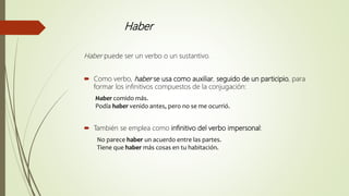 Haber
Haber puede ser un verbo o un sustantivo.
 Como verbo, haber se usa como auxiliar, seguido de un participio, para
formar los infinitivos compuestos de la conjugación:
Haber comido más.
Podía haber venido antes, pero no se me ocurrió.
 También se emplea como infinitivo del verbo impersonal:
No parece haber un acuerdo entre las partes.
Tiene que haber más cosas en tu habitación.
 