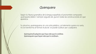 Quienquiera
Según la Nueva gramática de la lengua española, el pronombre compuesto
quienquiera debe ir siempre seguido de que en todas las construcciones en que
aparezca.
Su plural es quienesquiera, en una sola palabra, y el elemento quiera no varía,
no se transforma al formar el plural. se puede sustituir por cualquiera.
Quienquiera/Cualquiera que haya sido que lo confiese.
Quienesquiera que hayan sido que lo confiesen.
 
