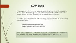 Quien quiera
Por otra parte, quien quiera es la combinación del pronombre relativo quien y
de una forma de la conjugación del verbo querer. Resulta fácil de reconocer
porque admite el plural: quienes quieran (también en dos palabras).
Al realizar esta transformación es fácil que algún otro elemento de la oración se
convierta al plural.
Quien quiera puede venir a mi casa.
Quienes quieran pueden venir a mi casa.
Por lo tanto, si se puede sustituir por cualquiera, utilizaremos una sola palabra;
si se puede convertir en quienes quieran, emplearemos dos palabras.
 