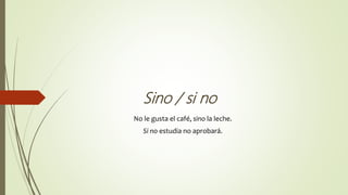 Sino / si no
No le gusta el café, sino la leche.
Si no estudia no aprobará.
 