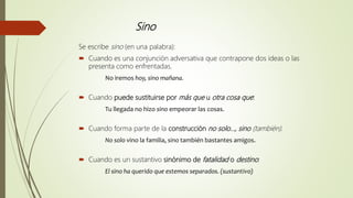 Sino
Se escribe sino (en una palabra):
 Cuando es una conjunción adversativa que contrapone dos ideas o las
presenta como enfrentadas.
No iremos hoy, sino mañana.
 Cuando puede sustituirse por más que u otra cosa que:
Tu llegada no hizo sino empeorar las cosas.
 Cuando forma parte de la construcción no solo…, sino (también).
No solo vino la familia, sino también bastantes amigos.
 Cuando es un sustantivo sinónimo de fatalidad o destino:
El sino ha querido que estemos separados. (sustantivo)
 