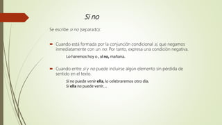 Si no
Se escribe si no (separado):
 Cuando está formada por la conjunción condicional si, que negamos
inmediatamente con un no. Por tanto, expresa una condición negativa.
Lo haremos hoy o , si no, mañana.
 Cuando entre si y no puede incluirse algún elemento sin pérdida de
sentido en el texto.
Si no puede venir ella, lo celebraremos otro día.
Si ella no puede venir…
 