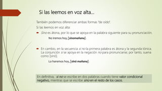 Si las leemos en voz alta…
También podemos diferenciar ambas formas “de oído”.
Si las leemos en voz alta:
 Sino es átona, por lo que se apoya en la palabra siguiente para su pronunciación.
No iremos hoy, [sinomañana].
 En cambio, en la secuencia si no la primera palabra es átona y la segunda tónica.
La conjunción si se apoya en la negación no para pronunciarse; por tanto, suena
como [sinó].
Lo haremos hoy, [sinó mañana].
En definitiva, si no se escribe en dos palabras cuando tiene valor condicional
negativo, mientras que se escribe sino en el resto de los casos.
 
