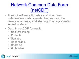 Network Common Data Form
(netCDF)
• A set of software libraries and machine-
independent data formats that support the
creation, access, and sharing of array-oriented
scientific data.
• Data in netCDF format is:
• ™Self-Describing
• ™Portable
• ™Scalable
• ™Appendable
• ™Sharable
• ™Archivable
 