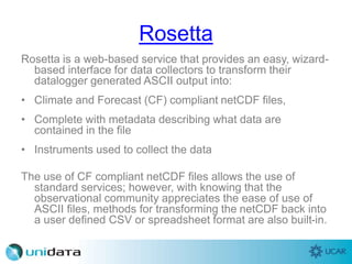 Rosetta
Rosetta is a web-based service that provides an easy, wizard-
based interface for data collectors to transform their
datalogger generated ASCII output into:
• Climate and Forecast (CF) compliant netCDF files,
• Complete with metadata describing what data are
contained in the file
• Instruments used to collect the data
The use of CF compliant netCDF files allows the use of
standard services; however, with knowing that the
observational community appreciates the ease of use of
ASCII files, methods for transforming the netCDF back into
a user defined CSV or spreadsheet format are also built-in.
 