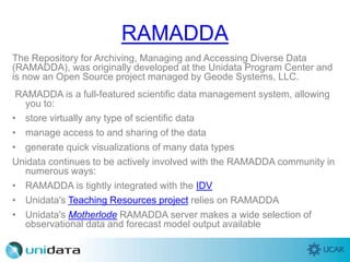 RAMADDA
The Repository for Archiving, Managing and Accessing Diverse Data
(RAMADDA), was originally developed at the Unidata Program Center and
is now an Open Source project managed by Geode Systems, LLC.
RAMADDA is a full-featured scientific data management system, allowing
you to:
• store virtually any type of scientific data
• manage access to and sharing of the data
• generate quick visualizations of many data types
Unidata continues to be actively involved with the RAMADDA community in
numerous ways:
• RAMADDA is tightly integrated with the IDV
• Unidata's Teaching Resources project relies on RAMADDA
• Unidata's Motherlode RAMADDA server makes a wide selection of
observational data and forecast model output available
 