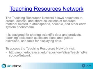 Teaching Resources Network
The Teaching Resources Network allows educators to
create, access, and share collections of resource
material related to atmospheric, oceanic, and other earth
system phenomena.
It is designed for sharing scientific data and products,
teaching tools such as lesson plans and guided
exercises, and tools for displaying data.
To access the Teaching Resources Network visit:
• http://motherlode.ucar.edu/repository/alias/TeachingRe
sourceNetwork
 