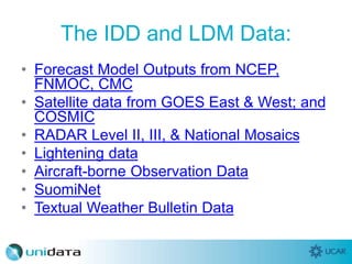The IDD and LDM Data:
• Forecast Model Outputs from NCEP,
FNMOC, CMC
• Satellite data from GOES East & West; and
COSMIC
• RADAR Level II, III, & National Mosaics
• Lightening data
• Aircraft-borne Observation Data
• SuomiNet
• Textual Weather Bulletin Data
 