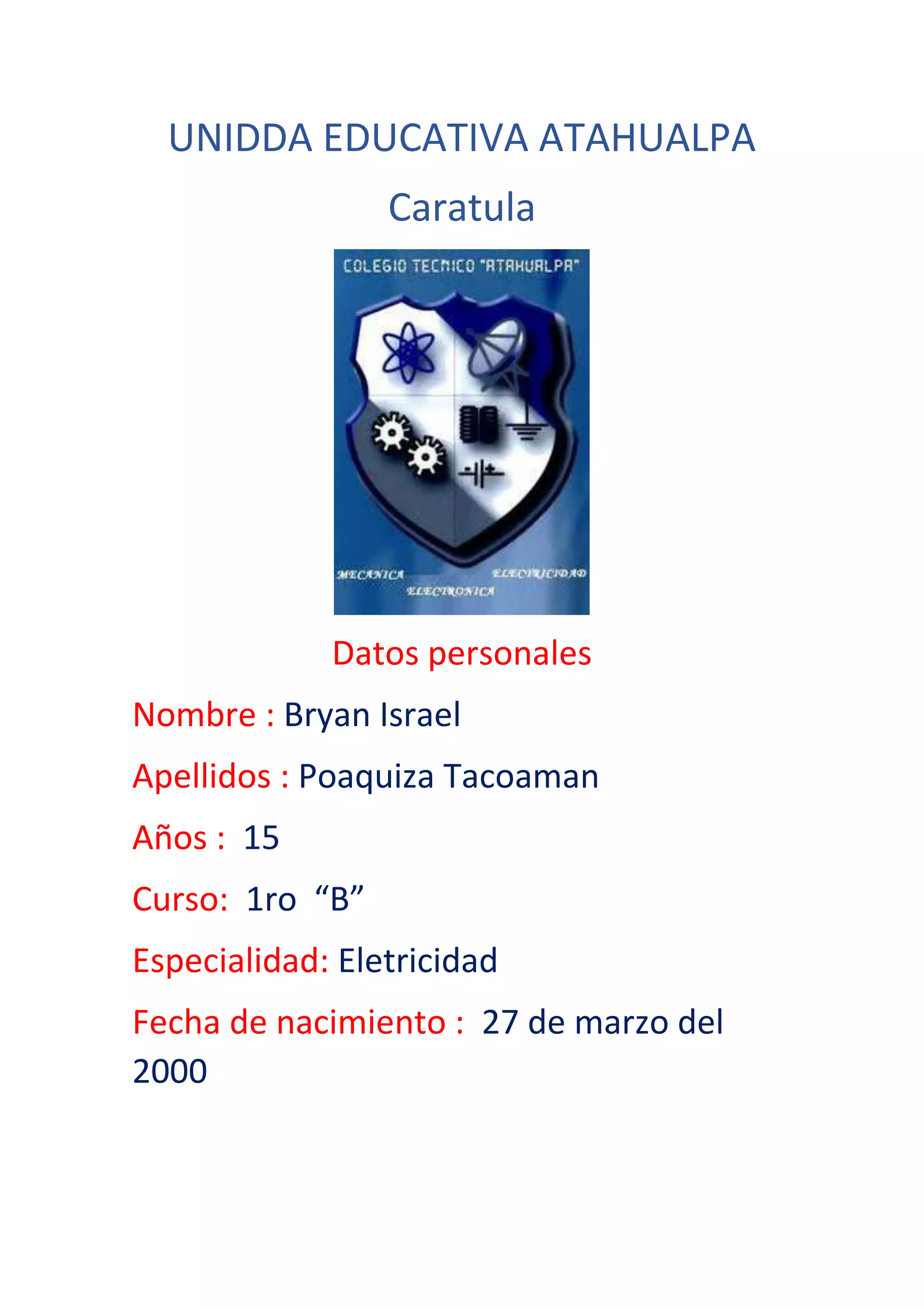 UNIDDA EDUCATIVA ATAHUALPA
Caratula
Datos personales
Nombre : Bryan Israel
Apellidos : Poaquiza Tacoaman
Años : 15
Curso: 1ro “B”
Especialidad: Eletricidad
Fecha de nacimiento : 27 de marzo del
2000