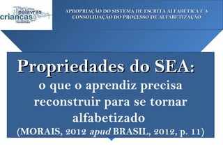 APROPRIAÇÃO DO SISTEMA DE ESCRITA ALFABÉTICA E A
            CONSOLIDAÇÃO DO PROCESSO DE ALFABETIZAÇÃO




Propriedades do SEA:
    o que o aprendiz precisa
   reconstruir para se tornar
         alfabetizado
(MORAIS, 2012 apud BRASIL, 2012, p. 11)
 