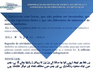 APROPRIAÇÃO DO SISTEMA DE ESCRITA ALFABÉTICA E A
                       CONSOLIDAÇÃO DO PROCESSO DE ALFABETIZAÇÃO



1) Escreve-se com letras, que não podem ser inventadas, que
têm um repertório finito e que são diferentes de números e de
outros símbolos.
 Ex: A escrita da palavra bola não pode ser inventada ou escrita com números e
outros símbolos
 
 BOLA  % Ѯ Ѫ 5۞ = BOLA?

Sugestão de atividades: leve para a sala de aula palavras escritas com outros
símbolos ou números e peçam as crianças para ler. Ou então, peça que escrevam
palavras usando outros símbolos, troquem entre si, e tentem ler. A reflexão
sobre a atividade, com os alunos, é sempre indispensável.

TENTE LER:
  ‫ی ہ خط جو ایجاد ن ہی ں کیا جا سکتا ک ے وز ٹرز کا ریکار ڈ رک ھا جائ ے گا ہے، جس‬
  ‫می ں ایک محدود رنگمن ڈل ہے اور جس می ں مختلف تعداد اور دیگر علمات ہی ں‬
 