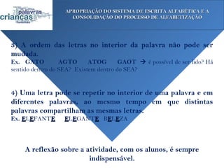 APROPRIAÇÃO DO SISTEMA DE ESCRITA ALFABÉTICA E A
                     CONSOLIDAÇÃO DO PROCESSO DE ALFABETIZAÇÃO




3) A ordem das letras no interior da palavra não pode ser
mudada.
Ex. GATO          AGTO      ATOG       GAOT  é possível de ser lido? Há
sentido dentro do SEA? Existem dentro do SEA?


4) Uma letra pode se repetir no interior de uma palavra e em
diferentes palavras, ao mesmo tempo em que distintas
palavras compartilham as mesmas letras.
Ex. ELEFANTE       ELEGANTE BELEZA




     A reflexão sobre a atividade, com os alunos, é sempre
                         indispensável.
 