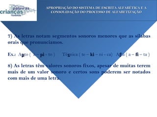 APROPRIAÇÃO DO SISTEMA DE ESCRITA ALFABÉTICA E A
                      CONSOLIDAÇÃO DO PROCESSO DE ALFABETIZAÇÃO




7) As letras notam segmentos sonoros menores que as sílabas
orais que pronunciamos.

Ex.: Apto ( a – pi - to )   Técnica ( te – ki – ni - ca) Afta ( a – fi – ta )

8) As letras têm valores sonoros fixos, apesar de muitas terem
mais de um valor sonoro e certos sons poderem ser notados
com mais de uma letra.
 