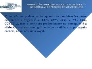 APROPRIAÇÃO DO SISTEMA DE ESCRITA ALFABÉTICA E A
                  CONSOLIDAÇÃO DO PROCESSO DE ALFABETIZAÇÃO



9) As sílabas podem variar quanto às combinações entre
consoantes e vogais (CV, CCV, CVV, CVC, V, VC, VCC,
CCVCC...), mas a estrutura predominante no português é a
sílaba CV (consoante-vogal), e todas as sílabas do português
contêm, ao menos, uma vogal.
 