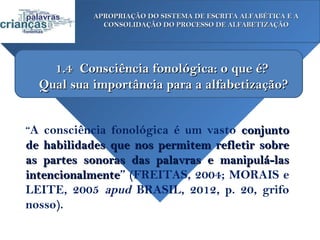 APROPRIAÇÃO DO SISTEMA DE ESCRITA ALFABÉTICA E A
             CONSOLIDAÇÃO DO PROCESSO DE ALFABETIZAÇÃO




    1.4 Consciência fonológica: o que é?
  Qual sua importância para a alfabetização?


“A consciência fonológica é um vasto conjunto
de habilidades que nos permitem refletir sobre
as partes sonoras das palavras e manipulá-las
intencionalmente” (FREITAS, 2004; MORAIS e
intencionalmente
LEITE, 2005 apud BRASIL, 2012, p. 20, grifo
nosso).
 